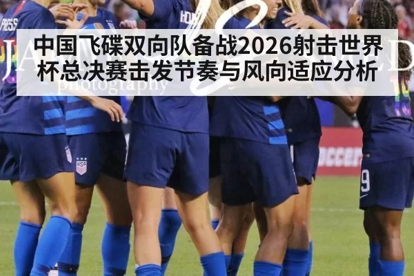 中国飞碟双向队备战2026射击世界杯总决赛击发节奏与风向适应分析